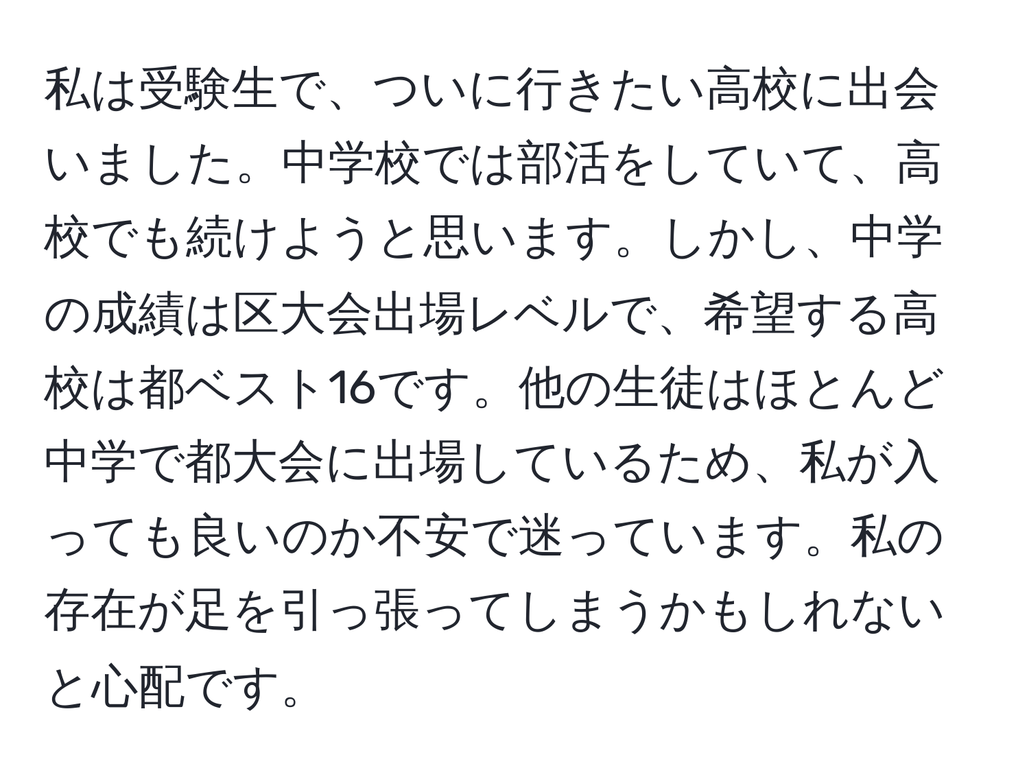 私は受験生で、ついに行きたい高校に出会いました。中学校では部活をしていて、高校でも続けようと思います。しかし、中学の成績は区大会出場レベルで、希望する高校は都ベスト16です。他の生徒はほとんど中学で都大会に出場しているため、私が入っても良いのか不安で迷っています。私の存在が足を引っ張ってしまうかもしれないと心配です。