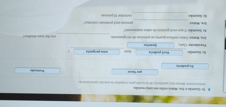 Sr. Gusmão e Sra. Matos estão em uma reunião. 
Instrucciones: Mueva la(s) palabra(s) de la casilla para completar la oración correctamente. 
por favor Pretendo 
Eu poderia 
Sr. Gusmão: Você poderia fazer uma pergunta ? 
Presidente: Claro, Quantas 
_ 
Sra. Matos: Estou confusa quanto ao processo de recrutamento. nos dar mais detalhes? 
Sr. Gusmão: O que você gostaria de saber exatamente? 
_ 
Sra. Matos: pessoas você pretende contratar? 
_ 
Sr. Gusmão: contratar 10 pessoas.