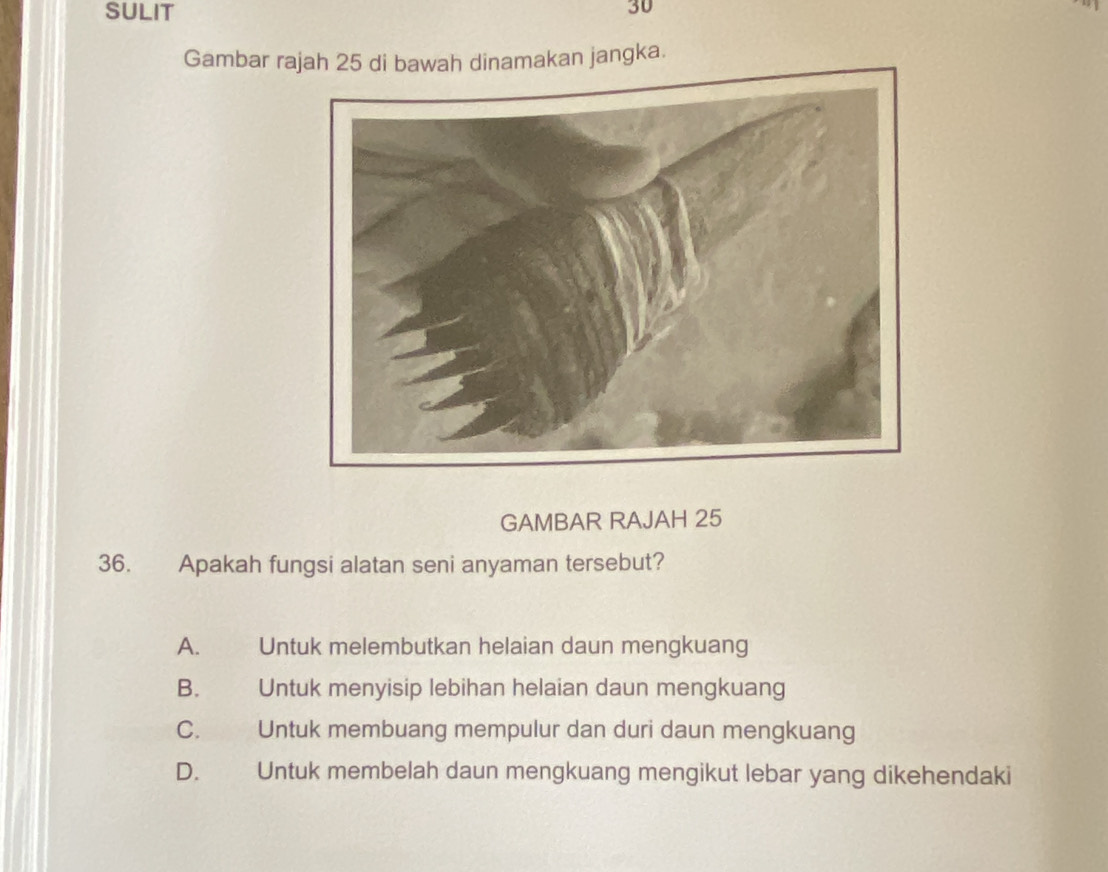 SULIT
30
Gambar rajah 25 di bawah dinamakan jangka.
GAMBAR RAJAH 25
36. Apakah fungsi alatan seni anyaman tersebut?
A. Untuk melembutkan helaian daun mengkuang
B. Untuk menyisip lebihan helaian daun mengkuang
C.£ Untuk membuang mempulur dan duri daun mengkuang
D. Untuk membelah daun mengkuang mengikut lebar yang dikehendaki