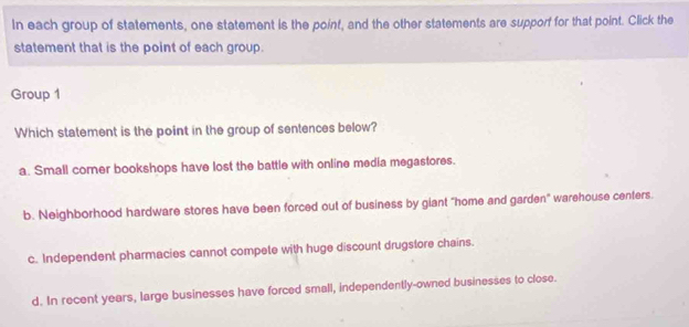 In each group of statements, one statement is the point, and the other statements are supporf for that point. Click the
statement that is the point of each group.
Group 1
Which statement is the point in the group of sentences below?
a. Small corner bookshops have lost the battle with online media megastores.
b. Neighborhood hardware stores have been forced out of business by giant "home and garden" warehouse centers.
c. Independent pharmacies cannot compete with huge discount drugstore chains.
d. In recent years, large businesses have forced small, independently-owned businesses to close.