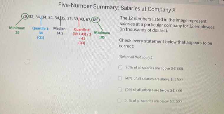 Five-Number Summary: Salaries at Company X
The 12 numbers listed in the image represent
salaries at a particular company for 12 employees
(in thousands of dollars).
Check every statement below that appears to be
(Q3) correct:
(Select all that apply.)
75% of all salaries are above $41000
50% of all salaries are above $34500
75% of all salaries are below $41000
50% of all salaries are below $34500