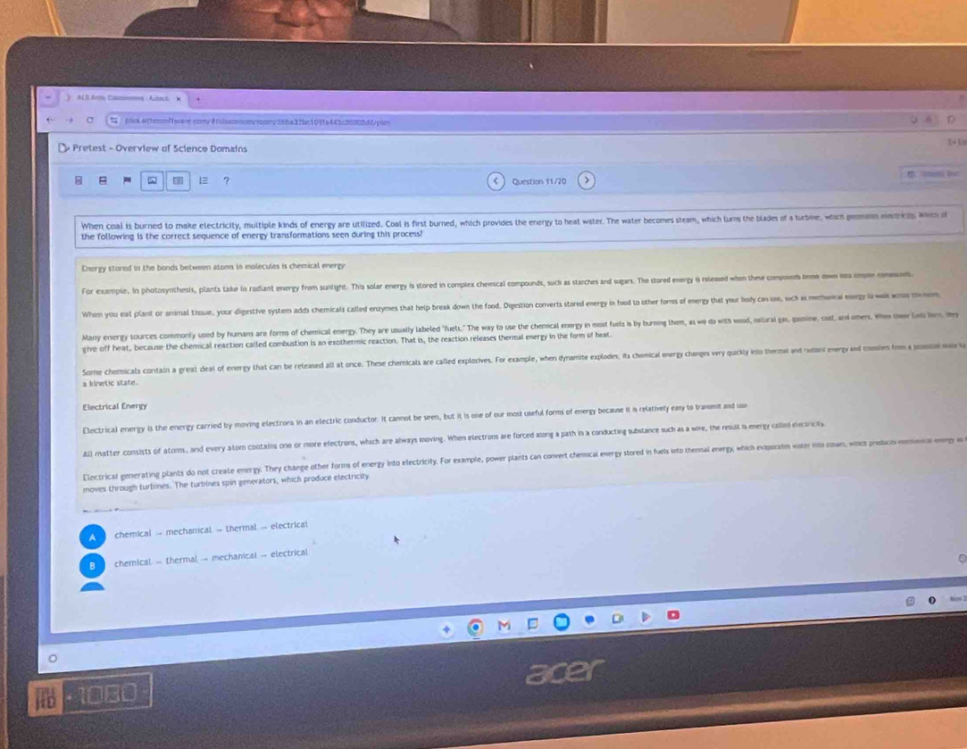 ) AL B Arm Cat
 plck.at1rof1ware.com/#olasssnom/rory26ba32bc10ffa443c3802b35pln
+ Pretest - Overview of Science Domains
8 B ^ ? Question 11/20 t. qtmd Wet
When coal is burned to make electricity, multiple kinds of energy are utilized. Coal is first burned, which provides the energy to heat water. The water becomes steam, which turns the blades of a turbine, which gemmn mectrip, which of
the following is the correct sequence of energy transformations seen during this process?
Energy stored in the bonds between atoms in molecules is chemical energy
For example. In photosynthesis, plants take in radiant energy from sunlight. This solar energy is stored in complex chemical compounds, suck as starches and sugars. The stored energy is releaed when these compoins bemk zw a cm comt
When you eat plant or animal tissue, your digestive system adds chemicals called enzymes that help break down the food. Digestion converts stored energy in food to other fors of energy that your body can one, sich as mechunral mergy la wak arn te
Many energy sources commonly used by humans are forms of chemical energy. They are usuall labeled "fuels." The way to use the chemical energy in most fuels is by burning them, as wo do with wood, natural gis, panine, cist, and omes. When thew l h m
give off heat, because the chemical reaction called combustion is an exothermic reaction. That is, the reaction releases thermal energy in the form of heat.
Some chemicals contain a great deal of energy that can be released all at once. These chemicals are called explosives. For example, when dynamite explodes, its chemical energy changes very quickly into thermal and radiant energy and tumien fom a pomal sv l
a kinetic state.
Electrical Energy
Electrical energy is the energy carried by moving electrons in an electric conductor. It cannot be seen, but it is one of our most useful forms of energy because it is relathvety easy to tranumit and usa
All matter consists of atoms, and every atom cootains one or more electrons, which are always moving. When electrons are forced along a path in a conducting substance such as a wire, the resuil is energy callini electricity
Electrical generating plants do not create energy. They change other forms of energy into electricity. For example, power plants can convert chemical ewergy stored in fuels into thenal energy, which evisporatms wier io sowm, wocs prodices mic ey w
moves through turbines. The turbines spin generators, which produce electricity
A  chemical - mechanical - thermal - electrical
B chemical - thermal - mechanical - electrical
C
1080