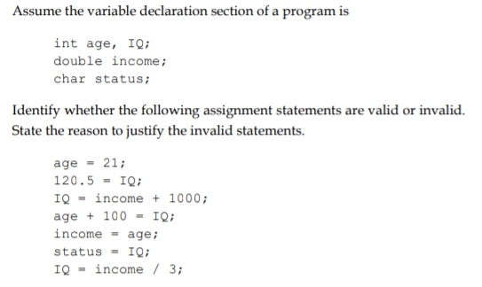 Assume the variable declaration section of a program is 
int age, IQ; 
double income; 
char status; 
Identify whether the following assignment statements are valid or invalid. 
State the reason to justify the invalid statements.
ag a =21;
120.5=IQ;
IQ=income+10 00;
age+100=IQ;
income = a ae : 
stat us =IQ;
IQ= □ in come/3;