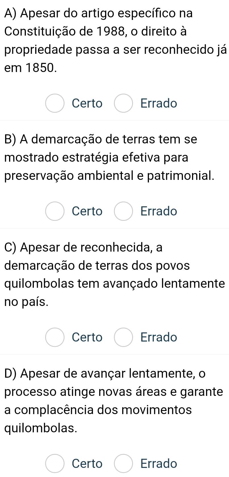 Apesar do artigo específico na
Constituição de 1988, o direito à
propriedade passa a ser reconhecido já
em 1850.
Certo Errado
B) A demarcação de terras tem se
mostrado estratégia efetiva para
preservação ambiental e patrimonial.
Certo Errado
C) Apesar de reconhecida, a
demarcação de terras dos povos
quilombolas tem avançado lentamente
no país.
Certo Errado
D) Apesar de avançar lentamente, o
processo atinge novas áreas e garante
a complacência dos movimentos
quilombolas.
Certo Errado