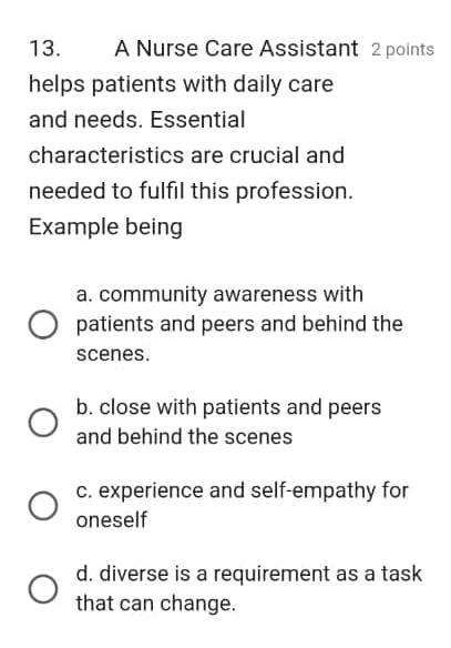 A Nurse Care Assistant 2 points
helps patients with daily care
and needs. Essential
characteristics are crucial and
needed to fulfil this profession.
Example being
a. community awareness with
patients and peers and behind the
scenes.
b. close with patients and peers
and behind the scenes
c. experience and self-empathy for
oneself
d. diverse is a requirement as a task
that can change.