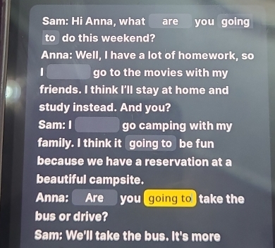 Sam: Hi Anna, what are you going 
to do this weekend? 
Anna: Well, I have a lot of homework, so 
go to the movies with my 
friends. I think I’ll stay at home and 
study instead. And you? 
Sam: I go camping with my 
family. I think it going to be fun 
because we have a reservation at a 
beautiful campsite. 
Anna: Are you going to take the 
bus or drive? 
Sam: We'll take the bus. It's more