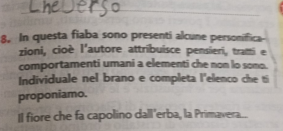 8, In questa fiaba sono presenti alcune personifica- 
zioni, cioè l'autore attribuisce pensieri, tratti e 
comportamenti umani a elementi che non lo somo. 
Individuale nel brano e completa l'elenco che ti 
proponiamo. 
Il fiore che fa capolino dall'erba, la Primavera...