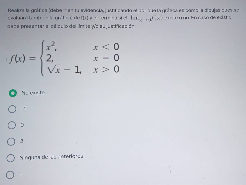 Realiza la gráfica (debe ir en tu evidencia, justificando el por qué la gráfica es como la dibujas pues se
evaluará también la gráfica) de f(x) y determina si el lim_xto 0f(x) existe o no. En caso de existir,
debe presentar el cálculo del límite y/o su justificación.
f(x)=beginarrayl x^2,x<0 2,x=0 sqrt(x)-1,x>0endarray.
No existe
-1
0
2
Ninguna de las anteriores
1