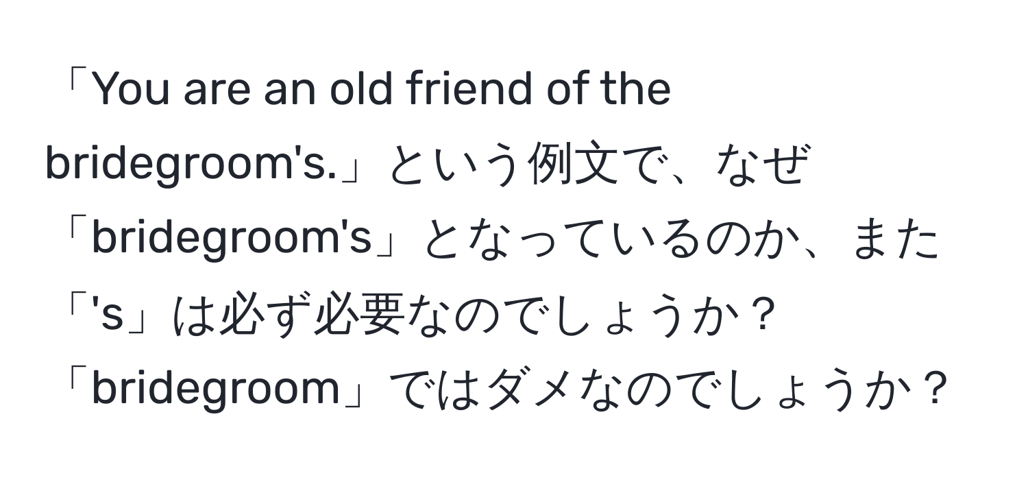 「You are an old friend of the bridegroom's.」という例文で、なぜ「bridegroom's」となっているのか、また「's」は必ず必要なのでしょうか？「bridegroom」ではダメなのでしょうか？