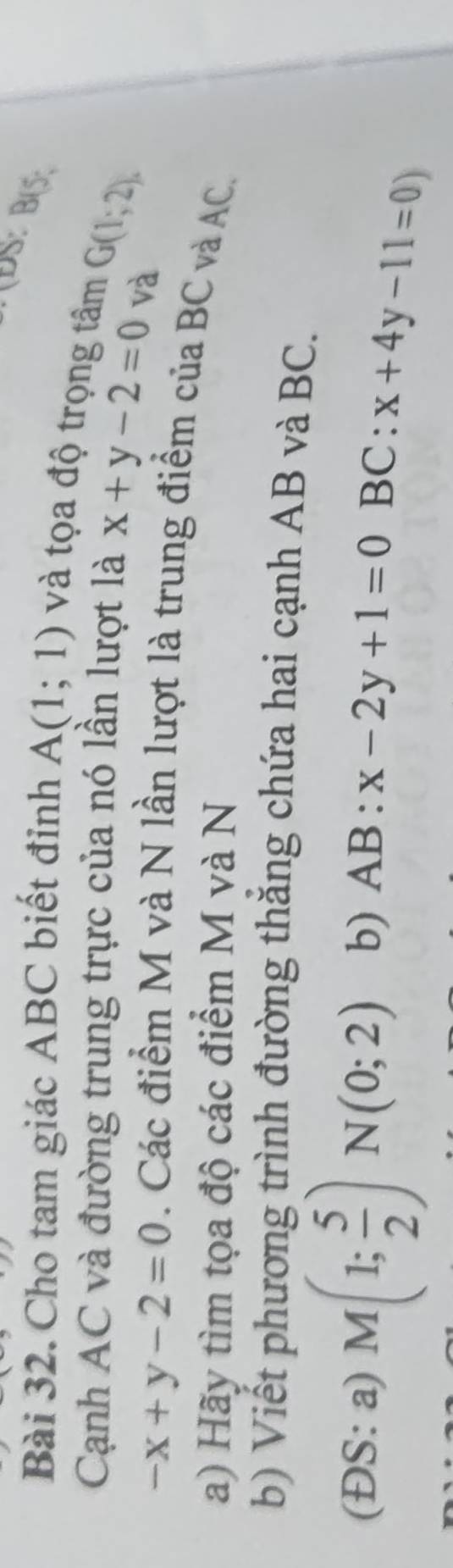 DS: B(5. 
Bài 32. Cho tam giác ABC biết đỉnh A(1;1) và tọa độ trọng tâm 
Cạnh AC và đường trung trực của nó lần lượt là x+y-2=0 G(1;2). 
và
-x+y-2=0. Các điểm M và N lần lượt là trung điểm của BC và AC. 
a) Hãy tìm tọa độ các điểm M và N
b) Viết phương trình đường thăng chứa hai cạnh AB và BC. 
(ĐS: a) M(1; 5/2 )N(0;2) b) AB:x-2y+1=0 BC: x+4y-11=0)