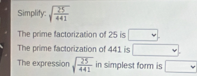 Simplify: sqrt(frac 25)441
The prime factorization of 25 is □.
The prime factorization of 441 is □.
The expression sqrt(frac 25)441 in simplest form is □