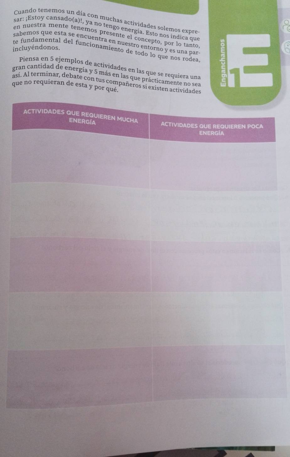 Cuando tenemos un día con muchas actividades solemos expre 
sar: ¡Estoy cansado(a)!, ya no tengo energía. Esto nos indica que 
en nuestra mente tenemos presente el concepto, por lo tanto 
sabemos que esta se encuentra en nuestro entorno y es una par- 
incluyéndonos. te fundamental del funcionamiento de todo lo que nos rodea. E 
Piensa en 5 ejemplos de actividades en las que se requiera una 
gran cantidad de energía y 5 más en las que prácticamente no sea 
así. Al terminar, debate con tus compañeros si existen actividades 
que no requieran de esta y por qué.