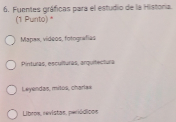 Fuentes gráficas para el estudio de la Historia.
(1 Punto) *
Mapas, videos, fotografias
Pinturas, esculturas, arquitectura
Leyendas, mitos, charlas
Libros, revistas, periódicos