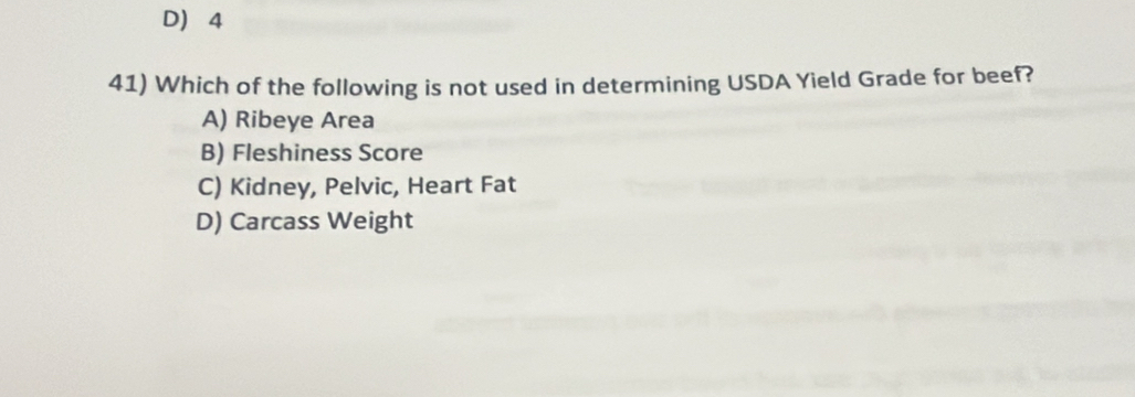 D 4
41) Which of the following is not used in determining USDA Yield Grade for beef?
A) Ribeye Area
B) Fleshiness Score
C) Kidney, Pelvic, Heart Fat
D) Carcass Weight