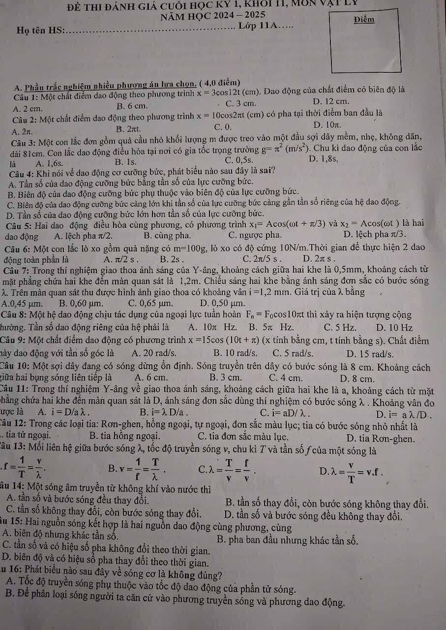 Đề thi đánh giả cuối học ky 1, khoi 11, Môn vật lý
NăM HỌC 2 024-2 025 Điểm
Họ tên HS:_ Lớp 11A…...
A. Phần trắc nghiệm nhiều phương án lưa chọn. ( 4,0 điểm)
Câu 1: Một chất điểm dao động theo phương trình x=3cos 12t Ai (cm). Dao động của chất điểm có biên độ là
A. 2 cm. B. 6 cm. C. 3 cm. D. 12 cm.
Câu 2: Một chất điểm dao động theo phương trình x=10cos 2π t (cm) có pha tại thời điểm ban đầu là
A. 2π.
B. 2πt.
C. 0. D. 10π.
Câu 3: Một con lắc đơn gồm quả cầu nhỏ khối lượng m được treo vào một đầu sợi dây mềm, nhẹ, không dãn,
dài 81cm. Con lắc dao động điều hòa tại nơi có gia tốc trọng trường g=π^2(m/s^2) Chu kì dao động của con lắc
là A. 1,6s. B. 1s. C. 0,5s. D. 1,8s.
Câu 4: Khi nói về dao động cơ cưỡng bức, phát biểu nào sau đây là sai?
A. Tần số của dao động cưỡng bức bằng tần số của lực cưỡng bức.
B. Biên độ của dao động cưỡng bức phụ thuộc vào biên độ của lực cưỡng bức.
C. Biên độ của dao động cưỡng bức càng lớn khi tần số của lực cưỡng bức càng gần tần số riêng của hệ dao động.
D. Tần số của dao động cưỡng bức lớn hơn tần số của lực cưỡng bức.
Câu 5: Hai dao động điều hòa cùng phương, có phương trình x_1=Acos (omega t+π /3) và x_2=Ac os(ωt ) là hai
dao động A. lệch pha π/2. B. cùng pha. C. ngược pha. D. lệch pha π/3.
Câu 6: Một con lắc lò xo gồm quả nặng có m=100g;, lò xo có độ cứng 10N/m.Thời gian để thực hiện 2 dao
động toàn phần là A. π /2s. B. 2s . C. 2π /5s D. 2π s.
Câu 7: Trong thí nghiệm giao thoa ánh sáng của Y-âng, khoảng cách giữa hai khe là 0,5mm, khoảng cách từ
mặt phẳng chứa hai khe đến màn quan sát là 1,2m. Chiếu sáng hai khe bằng ánh sáng đơn sắc có bước sóng
λ. Trên màn quan sát thu được hình ảnh giao thoa có khoảng vân i=1,2mm. Giá trị của λ bằng
A.0,45 µm. B. 0,60 μm. C. 0,65 µm. D. 0,50 µm.
Câu 8: Một hệ dao động chịu tác dụng của ngoại lực tuần hoàn F_n=F Fcos10πt thì xảy ra hiện tượng cộng
Thưởng. Tần số dao động riêng của hệ phải là A. 10π Hz. B. 5π Hz. C. 5 Hz. D. 10 Hz
Câu 9: Một chất điểm dao động có phương trình x=15cos (10t+π ) (x tính bằng cm, t tính bằng s). Chất điểm
này dao động với tần số góc là A. 20 rad/s. B. 10 rad/s. C. 5 rad/s. D. 15 rad/s.
Câu 10: Một sợi dây đang có sóng dừng ổn định. Sóng truyền trên dây có bước sóng là 8 cm. Khoảng cách
giữa hai bụng sóng liên tiếp là A. 6 cm. B. 3 cm. C. 4 cm. D. 8 cm.
Câu 11: Trong thí nghiệm Y-âng về giao thoa ánh sáng, khoảng cách giữa hai khe là a, khoảng cách từ mặt
chẳng chứa hai khe đến màn quan sát là D, ánh sáng đơn sắc dùng thí nghiệm có bước sóng λ . Khoảng vân đo
ược là A. i=D/alambda . B. i=lambda D/a. C. i=aD/lambda . D. i=alambda /D.
Câu 12: Trong các loại tia: Rơn-ghen, hồng ngoại, tự ngoại, đơn sắc màu lục; tia có bước sóng nhỏ nhất là
. tia tử ngoại. B. tia hồng ngoại. C. tia đơn sắc màu lục. D. tia Ron-ghen.
1âu 13: Mối liên hệ giữa bước sóng λ, tốc độ truyền sóng v, chu kì T và tần số ƒ của một sóng là
f= 1/T = v/lambda  .
B. v= 1/f = T/lambda  . C. lambda = T/v = f/v . lambda = v/T =nu .f.
D.
âu 14: Một sóng âm truyền từ không khí vào nước thì
A. tần số và bước sóng đều thay đổi. B. tần số thay đồi, còn bước sóng không thay đổi.
C. tần số không thay đổi, còn bước sóng thay đổi. D. tần số và bước sóng đều không thay đổi.
Âu 15: Hai nguồn sóng kết hợp là hai nguồn dao động cùng phương, cùng
A. biên độ nhưng khác tần số. B. pha ban đầu nhưng khác tần số.
C. tần số và có hiệu số pha không đổi theo thời gian.
D. biên độ và có hiệu số pha thay đổi theo thời gian.
Ấu 16: Phát biểu nào sau đây về sóng cơ là không đúng?
A. Tốc độ truyền sóng phụ thuộc vào tốc độ dao động của phần tử sóng.
B. Để phân loại sóng người ta căn cứ vào phương truyền sóng và phương dao động.
