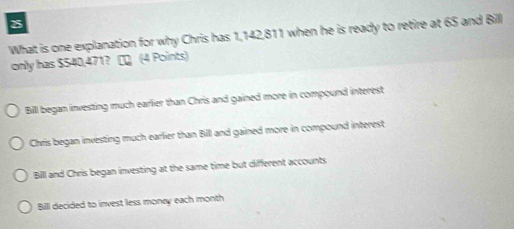 What is one explanation for why Chris has 1,142,811 when he is ready to retire at 65 and Bill
only has $540,471? ∞ (4 Points)
Bill began investing much earlier than Chris and gained more in compound interest
Chris began investing much earlier than Bill and gained more in compound interest
Bill and Chris began investing at the same time but different accounts
Bill decided to invest less money each month