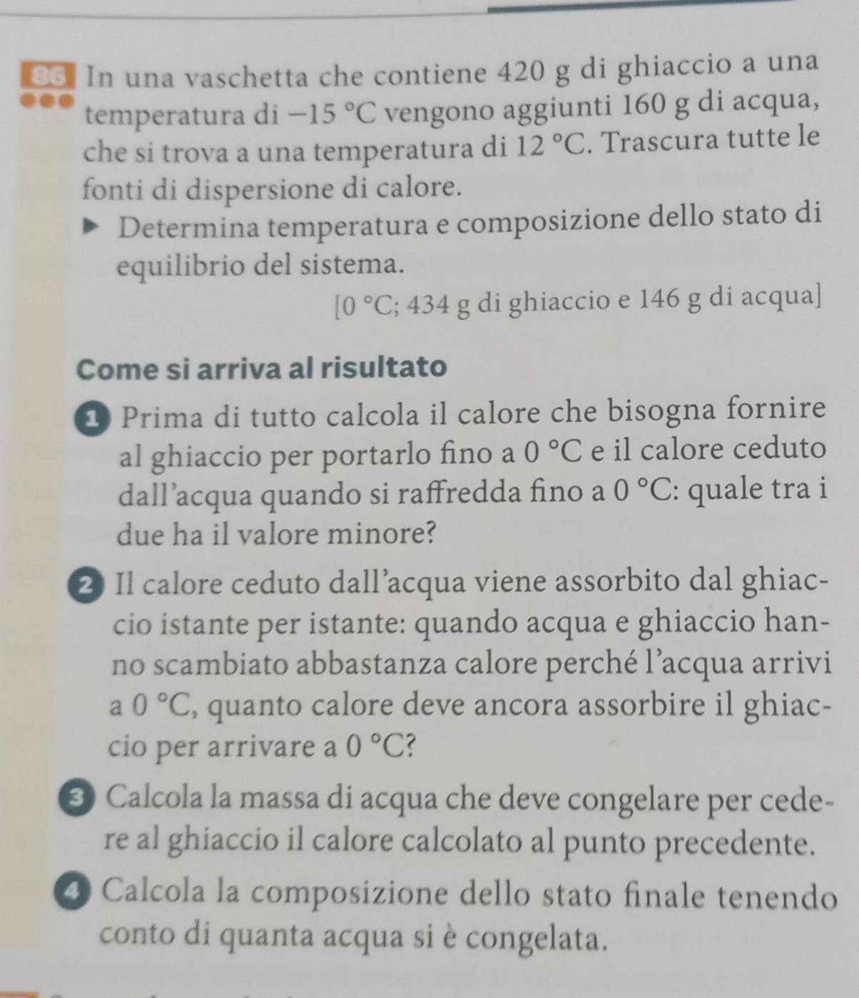 In una vaschetta che contiene 420 g di ghiaccio a una 
temperatura di -15°C vengono aggiunti 160 g di acqua, 
che si trova a una temperatura di 12°C. Trascura tutte le 
fonti di dispersione di calore. 
Determina temperatura e composizione dello stato di 
equilibrio del sistema.
[0°C; 434 g di ghiaccio e 146 g di acqua] 
Come si arriva al risultato 
1 Prima di tutto calcola il calore che bisogna fornire 
al ghiaccio per portarlo fino a 0°C e il calore ceduto 
dall’acqua quando si raffredda fino a 0°C : quale tra i 
due ha il valore minore? 
2 Il calore ceduto dall’acqua viene assorbito dal ghiac- 
cio istante per istante: quando acqua e ghiaccio han- 
no scambiato abbastanza calore perché l’acqua arrivi
a0°C , quanto calore deve ancora assorbire il ghiac- 
cio per arrivare a 0°C
3 Calcola la massa di acqua che deve congelare per cede- 
re al ghiaccio il calore calcolato al punto precedente. 
4 Calcola la composizione dello stato finale tenendo 
conto di quanta acqua si è congelata.