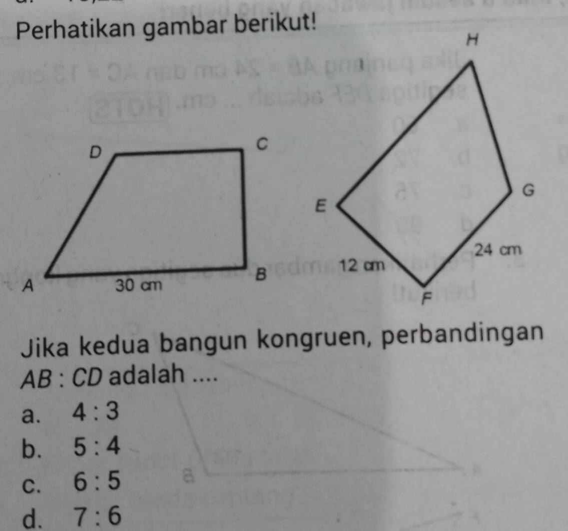 Perhatikan gambar berikut!
Jika kedua bangun kongruen, perbandingan
AB:CD adalah ....
a. 4:3
b. 5:4
C. 6:5
d. 7:6