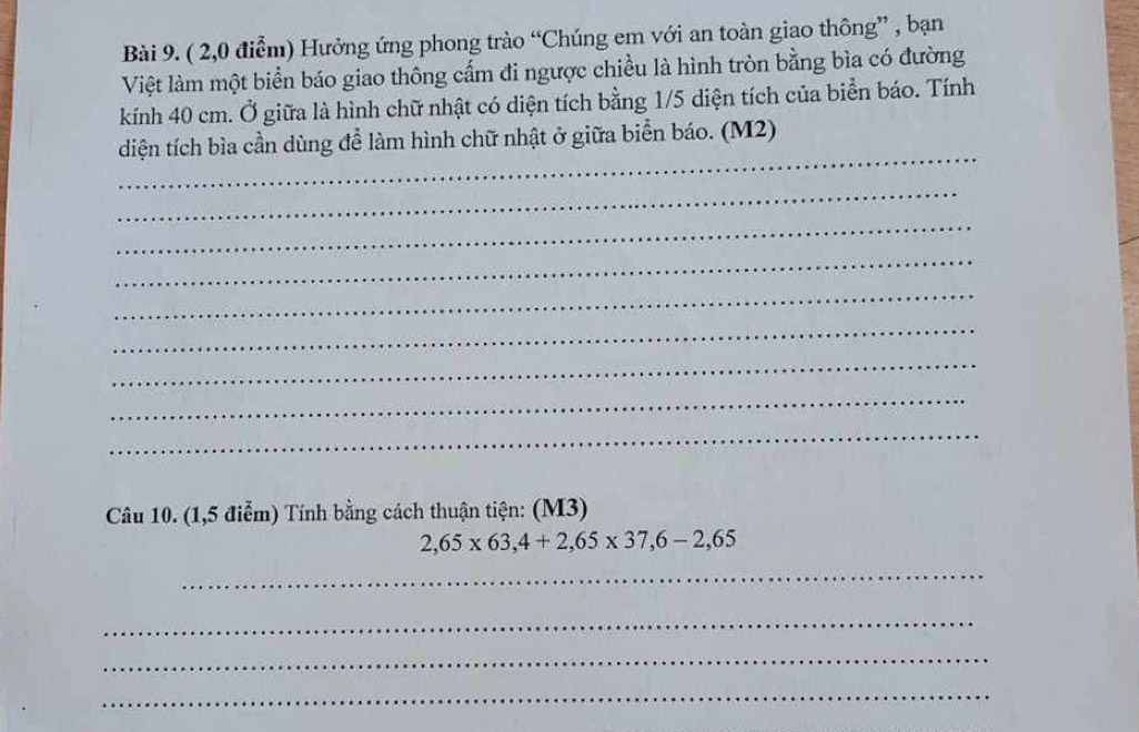 ( 2,0 điểm) Hưởng ứng phong trào “Chúng em với an toàn giao thông” , bạn 
Việt làm một biển báo giao thông cấm đi ngược chiều là hình tròn bằng bìa có đường 
kính 40 cm. Ở giữa là hình chữ nhật có diện tích bằng 1/5 diện tích của biển báo. Tính 
_ 
diện tích bìa cần dùng để làm hình chữ nhật ở giữa biển báo. (M2) 
_ 
_ 
_ 
_ 
_ 
_ 
_ 
_ 
Câu 10. (1,5 điễm) Tính bằng cách thuận tiện: (M3)
2,65* 63, 4+2,65* 37,6-2,65
_ 
_ 
_ 
_