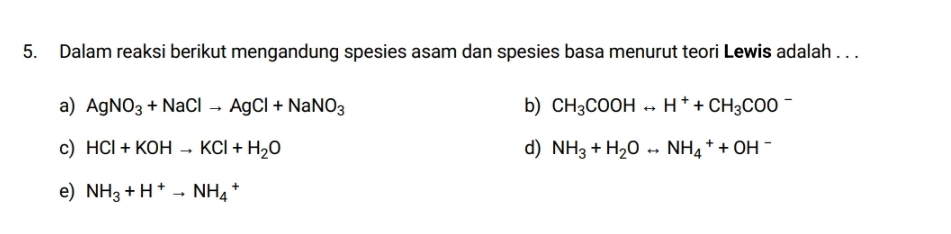 Dalam reaksi berikut mengandung spesies asam dan spesies basa menurut teori Lewis adalah . . .
a) AgNO_3+NaClto AgCl+NaNO_3 b) CH_3COOHrightarrow H^++CH_3COO
c) HCl+KOHto KCl+H_2O d) NH_3+H_2Orightarrow NH_4^(++OH^-)
e) NH_3+H^+to NH_4 +