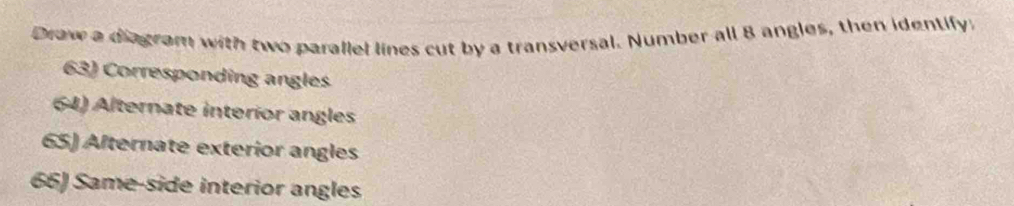 Draw a diagram with two parallel lines cut by a transversal. Number all 8 angles, then identify. 
63) Corresponding angles 
64) Alternate interior angles 
65) Afternate exterior angles 
66) Same-side interior angles