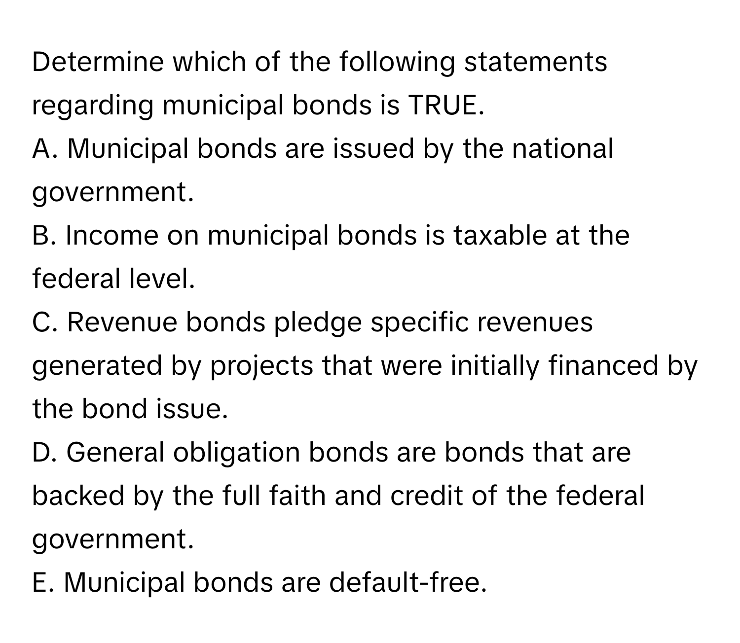 Determine which of the following statements regarding municipal bonds is TRUE.

A. Municipal bonds are issued by the national government.
B. Income on municipal bonds is taxable at the federal level.
C. Revenue bonds pledge specific revenues generated by projects that were initially financed by the bond issue.
D. General obligation bonds are bonds that are backed by the full faith and credit of the federal government.
E. Municipal bonds are default-free.