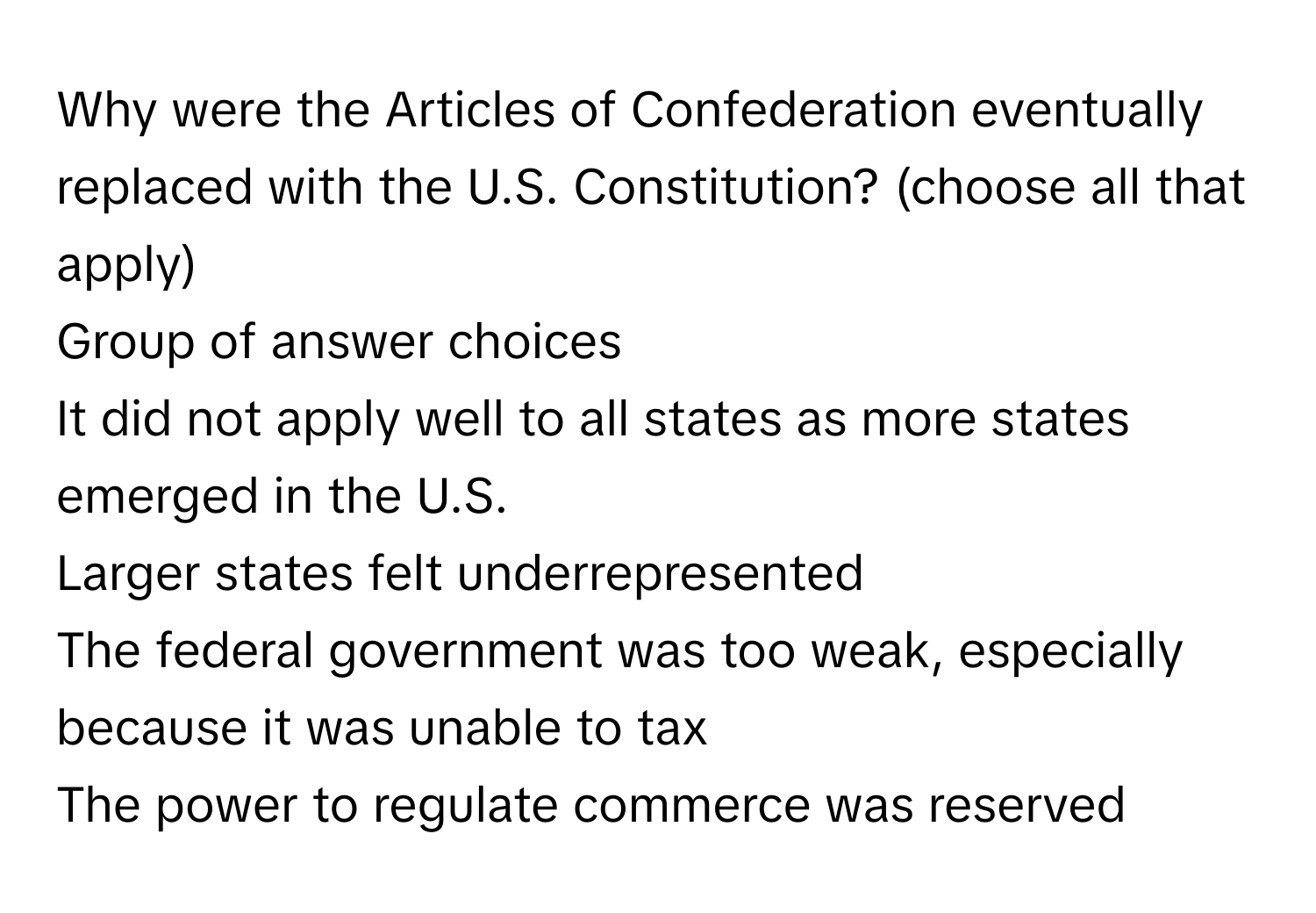 Why were the Articles of Confederation eventually replaced with the U.S. Constitution?  (choose all that apply)
Group of answer choices
It did not apply well to all states as more states emerged in the U.S.
Larger states felt underrepresented
The federal government was too weak, especially because it was unable to tax
The power to regulate commerce was reserved