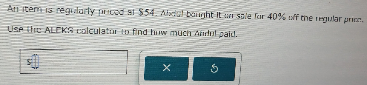 An item is regularly priced at $54. Abdul bought it on sale for 40% off the regular price. 
Use the ALEKS calculator to find how much Abdul paid.
$
X