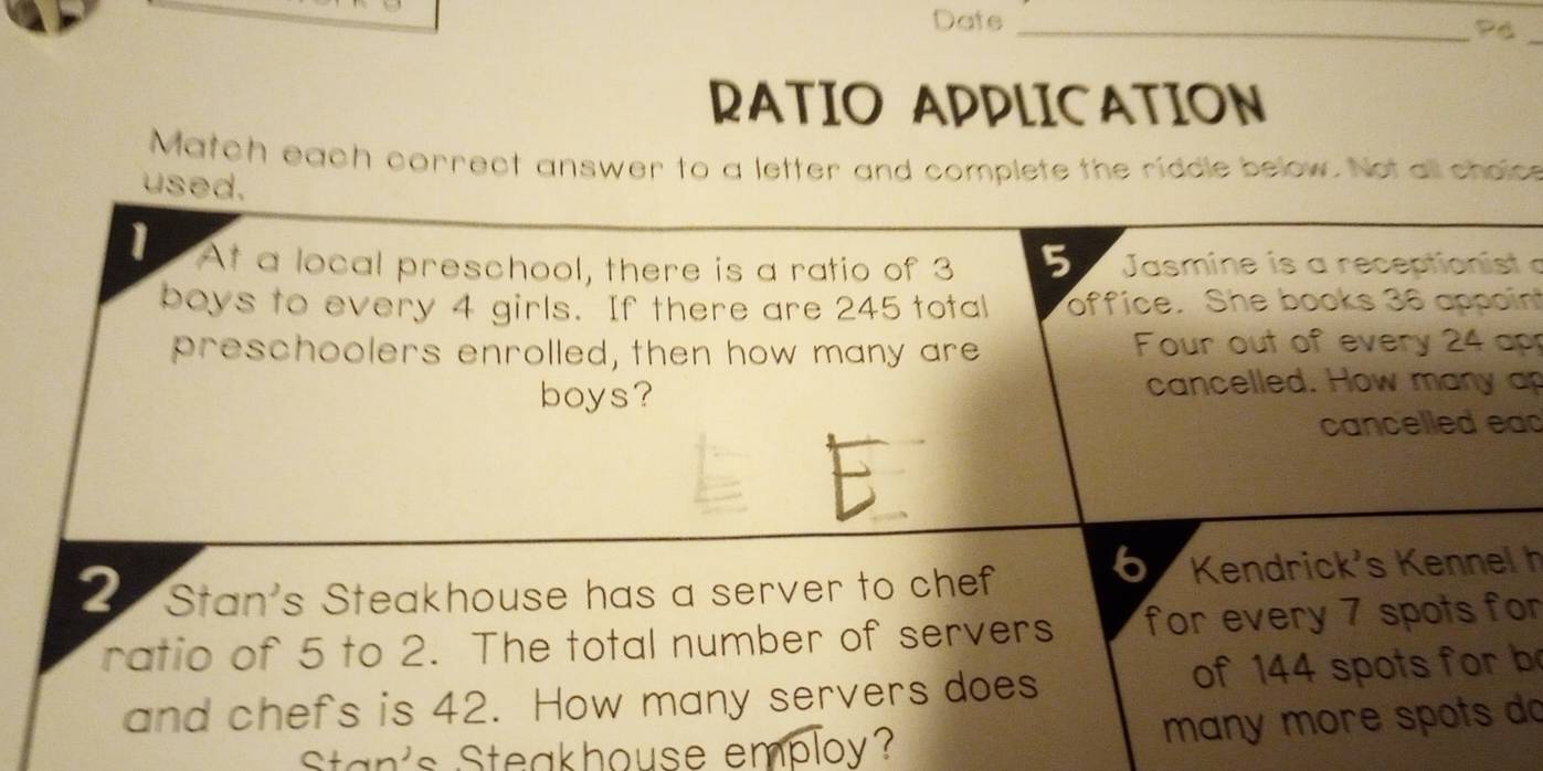 Date_ 
RATIO APPLICATION 
Match each correct answer to a letter and complete the riddle below. Not all cholce 
used. 
1 At a local preschool, there is a ratio of 3 5 Jasmine is a receptionist a 
boys to every 4 girls. If there are 245 total office. She books 36 appoin 
preschoolers enrolled, then how many are Four out of every 24 ap 
boys? cancelled. How many ap 
cancelled ead 
2 Stan's Steakhouse has a server to chef 6 Kendrick's Kennel h 
ratio of 5 to 2. The total number of servers for every 7 spots for 
and chefs is 42. How many servers does of 144 spots for b 
Stan's Steakhouse employ? many more spots do