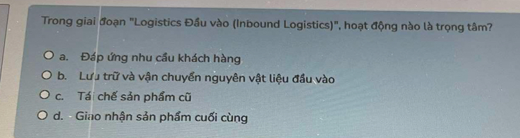 Trong giai đoạn "Logistics Đầu vào (Inbound Logistics)", hoạt động nào là trọng tâm?
a. Đáp ứng nhu cầu khách hàng
b. Lưu trữ và vận chuyển nguyên vật liệu đầu vào
c. Tái chế sản phẩm cũ
d. - Giao nhận sản phẩm cuối cùng