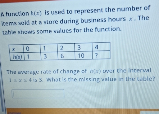 A function h(x) is used to represent the number of
items sold at a store during business hours x . The
table shows some values for the function.
The average rate of change of h(x) over the interval
1≤ x≤ 4 is 3. What is the missing value in the table?
POSTPONE