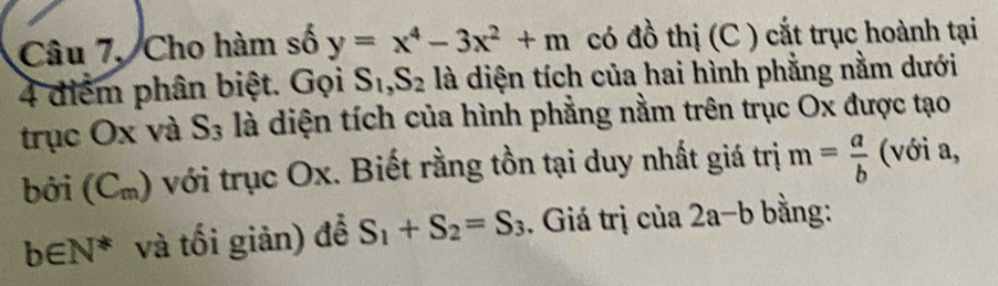 Câu 7, Cho hàm số y=x^4-3x^2+m có đồ thị (C ) cắt trục hoành tại
4 điểm phân biệt. Gọi S_1, S_2 là diện tích của hai hình phẳng nằm dưới 
trục Ox và S_3 là diện tích của hình phẳng nằm trên trục Ox được tạo 
bởi (C_π  () với trục Ox. Biết rằng tồn tại duy nhất giá trị m= a/b  (với a,
b∈ N^* và tối giản) để S_1+S_2=S_3. Giá trị của 2a-b bằng: