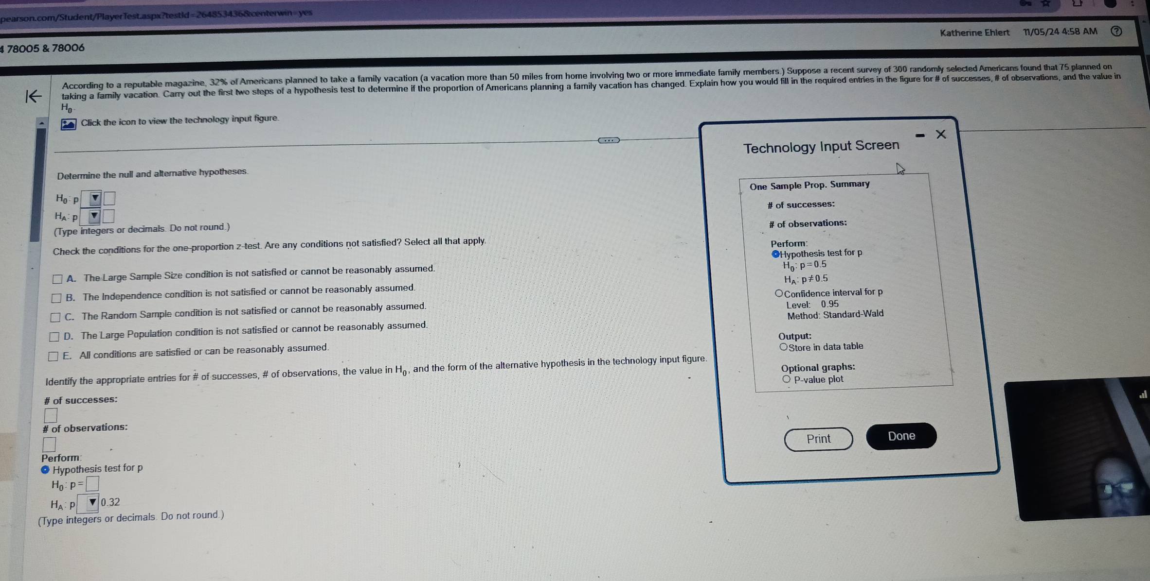 = 2648534368centerwin= yer
11/05/24 4:58 AM
4 78005 & 78006
According to a reputable magazine, 32% of Americans planned to take a family vacation (a vacation more than 50 miles from home involving two or more immediate family members.) Suppose a recent survey of 300 randomly selected Americans found that 75 planned on
taking a family vacation. Carry out the first two steps of a hypothesis test to determine if the proportion of Americans planning a family vacation has changed. Explain how you would fill in the required entries in the figure for # of successes, # of observations, 
Click the icon to view the technology input figure.
X
Technology Input Screen
Determine the null and alternative hypotheses
One Sample Prop, Summary
H_0:p|vee
Hạ p ()
(Type integers or decimals. Do not round. # of observations:
Check the conditions for the one-proportion z -test. Are any conditions not satisfied? Select all that apply.
Perform:
Hypothesis test for p
A The Large Sample Size condition is not satisfied or cannot be reasonably assumed,
_n:p=0.5
Ha p≠0.5
B. The Independence condition is not satisfied or cannot be reasonably assumed
C. The Random Sample condition is not satisfied or cannot be reasonably assumed ○Confidence interval for p
Level: 0.95
D. The Large Population condition is not satisfied or cannot be reasonably assumed. Method: Standard-Wald
Output:
E. All conditions are satisfied or can be reasonably assumed.
○Store in data table
Optional graphs:
Identify the appropriate entries for # of successes, # of observations, the value in H₆, and the form of the alternative hypothesis in the technology input figure.
P -value plot
# of successes:
# of observations:
Perform Print Done
Hypothesis test for p
H_0:p=□
H_A:p□ 0.32
(Type integers or decimals. Do not round.)