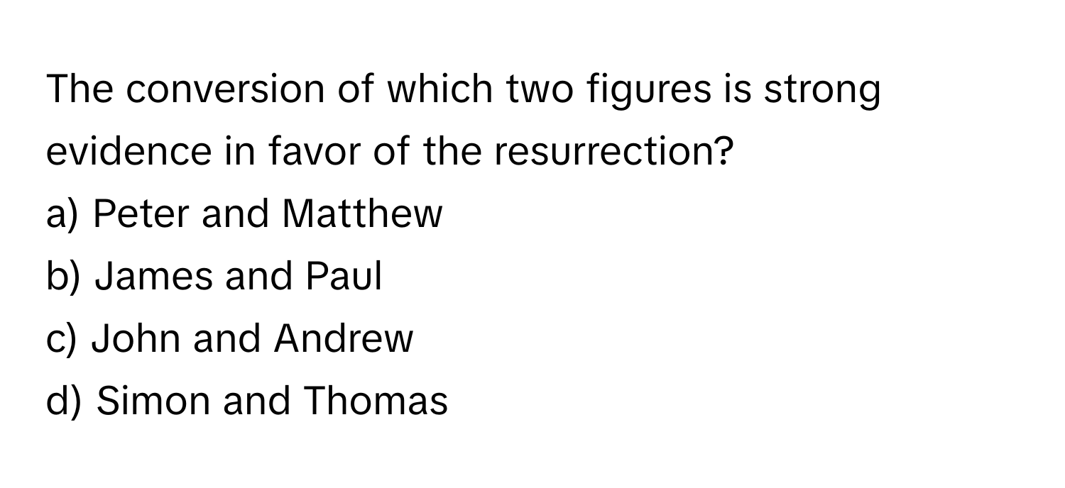 The conversion of which two figures is strong evidence in favor of the resurrection?

a) Peter and Matthew 
b) James and Paul 
c) John and Andrew 
d) Simon and Thomas