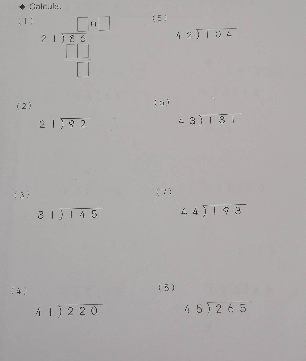 Calcula. 
(1)
beginarrayr 2-1encloselongdiv (8.6)^(beginbmatrix) beginarrayr 1 □ &□  hline □ endarray 
(5)
beginarrayr 42encloselongdiv 104endarray
(2) (6 )
beginarrayr 21encloselongdiv 92endarray
beginarrayr 43encloselongdiv 131endarray
(3) 
(7)
beginarrayr 31encloselongdiv 145endarray
44encloselongdiv 193
(4 ) 
(8 )
beginarrayr 41encloselongdiv 220endarray
beginarrayr 45encloselongdiv 265endarray