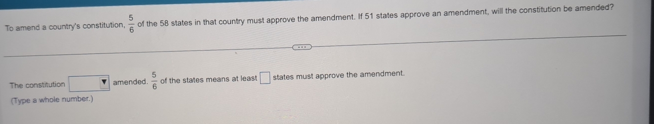 To amend a country's constitution,  5/6  of the 58 states in that country must approve the amendment. If 51 states approve an amendment, will the constitution be amended? 
The constitution amended  5/6  of the states means at least □ states must approve the amendment. 
(Type a whole number.)