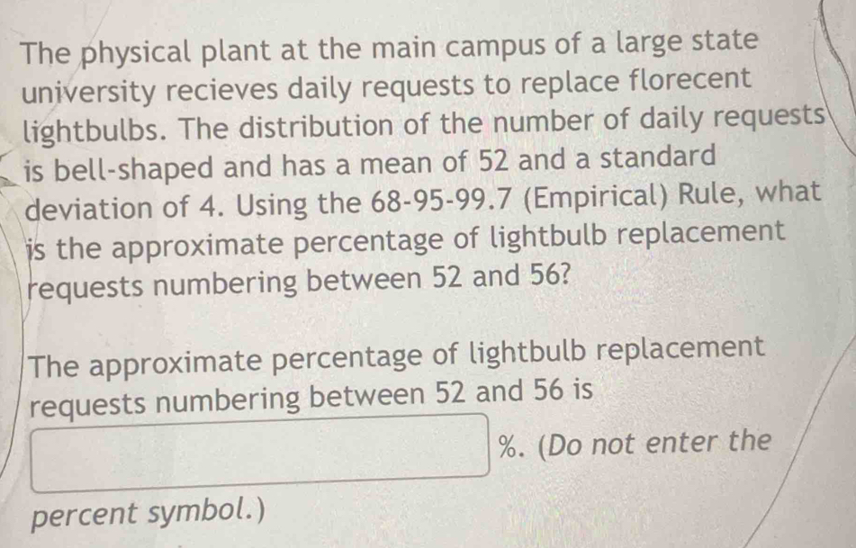 The physical plant at the main campus of a large state 
university recieves daily requests to replace florecent 
lightbulbs. The distribution of the number of daily requests 
is bell-shaped and has a mean of 52 and a standard 
deviation of 4. Using the 68 - 95 - 99.7 (Empirical) Rule, what 
is the approximate percentage of lightbulb replacement 
requests numbering between 52 and 56? 
The approximate percentage of lightbulb replacement 
requests numbering between 52 and 56 is
%. (Do not enter the 
percent symbol.)