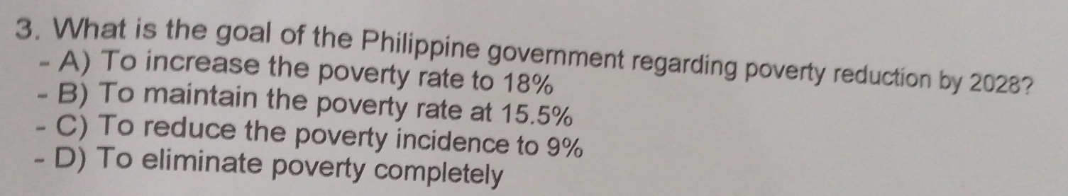 What is the goal of the Philippine government regarding poverty reduction by 2028?
- A) To increase the poverty rate to 18%
- B) To maintain the poverty rate at 15.5%
- C) To reduce the poverty incidence to 9%
- D) To eliminate poverty completely