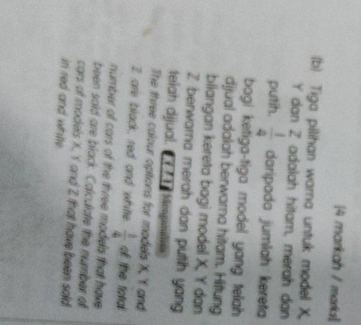 markah / marks 
(b) Tiga pilihan warna untuk model X
Y dan Z adalah hitam, merah dan 
putih.  1/4  daripada jumlah kereta 
bagi ketiga-tiga model yang tellah 
djjual adalah berwarna hittam. Hittung 
biiangan kereta bagi model X, Y dạn
Z berwara merah dan putih yang 
telah dijual. C7 7 1 Monganatoas 
The three colour opitions for models X, Y and
2 are black, red and white  1/4  of the total 
number of cars of the three modiels that have 
been soid are black. Caliculate the number of 
cars of models X. Y and Z that have been sold 
in red and whitte.