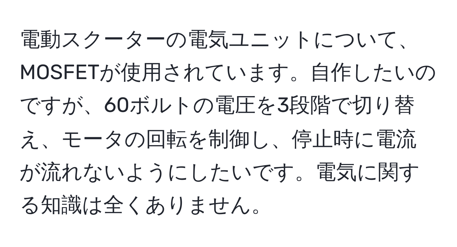 電動スクーターの電気ユニットについて、MOSFETが使用されています。自作したいのですが、60ボルトの電圧を3段階で切り替え、モータの回転を制御し、停止時に電流が流れないようにしたいです。電気に関する知識は全くありません。