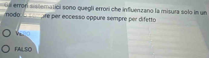 Gii errori sistematici sono quegli errori che influenzano la misura solo in un
modo: o sempre per eccesso oppure sempre per difetto
VERO
FALSO