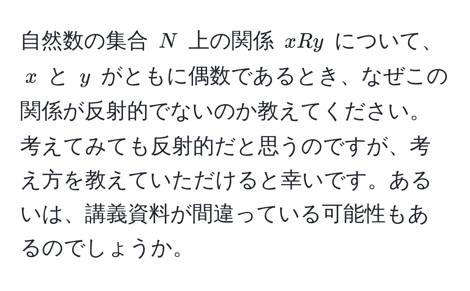 自然数の集合 ( N ) 上の関係 ( xRy ) について、( x ) と ( y ) がともに偶数であるとき、なぜこの関係が反射的でないのか教えてください。考えてみても反射的だと思うのですが、考え方を教えていただけると幸いです。あるいは、講義資料が間違っている可能性もあるのでしょうか。