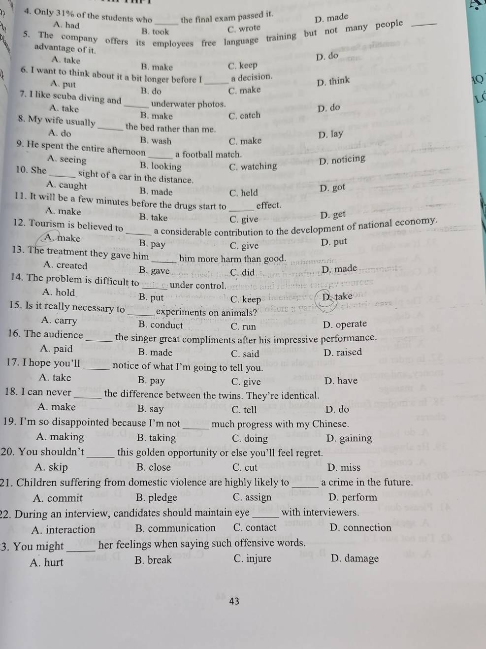 Only 31% of the students who the final exam passed it.
D. made
A. had B. took
C. wrote
5. The company offers its employees free language training but not many people
advantage of it.
A. take
D. do
B. make C. keep
6. I want to think about it a bit longer before I _a decision.
A. put B. do
C. make D. think
IQ
L
7. I like scuba diving and _underwater photos.
D. do
A. take B. make
C. catch
8. My wife usually _the bed rather than me.
A. do B. wash
C. make D. lay
9. He spent the entire afternoon _a football match.
A. seeing B. looking C. watching
D. noticing
10. She _sight of a car in the distance.
A. caught B. made
C. held D. got
11. It will be a few minutes before the drugs start to _effect.
A. make B. take D. get
C. give
12. Tourism is believed to _a considerable contribution to the development of national economy.
A. make B. pay D. put
C. give
13. The treatment they gave him _him more harm than good.
A. created B. gave D. made
C. did
14. The problem is difficult to _under control.
A. hold
B. put C. keep
D. take
15. Is it really necessary to _experiments on animals?
A. carry B. conduct C. run D. operate
16. The audience _the singer great compliments after his impressive performance.
A. paid B. made C. said D. raised
17. I hope you’ll _notice of what I’m going to tell you.
A. take B. pay C. give D. have
18. I can never _the difference between the twins. They’re identical.
A. make B. say C. tell D. do
19. I’m so disappointed because I’m not _much progress with my Chinese.
A. making B. taking C. doing D. gaining
20. You shouldn’t _this golden opportunity or else you’ll feel regret.
A. skip B. close C. cut D. miss
21. Children suffering from domestic violence are highly likely to _a crime in the future.
A. commit B. pledge C. assign D. perform
22. During an interview, candidates should maintain eye _with interviewers.
A. interaction B. communication C. contact D. connection
3. You might _her feelings when saying such offensive words.
A. hurt B. break C. injure D. damage
43