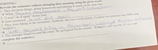 WRITING: 
Rewrite the sentences without changing their meaning, using the given words. 
1. They did those things, doing housework and listening to music, at the same time. 
→ While 
2. “I won’t do it again” James said. 
3. They were hiking in the mountains. Suddenly, they saw a wild animal. (Combine two sentences into ONE using 
→ Jame promised 
“WHEN”) 
5. The manager forgot to send the email. He apologized for the mistake. (Using for, and' nor, but, or, yet, so to 
_. 
complete the sentence.)