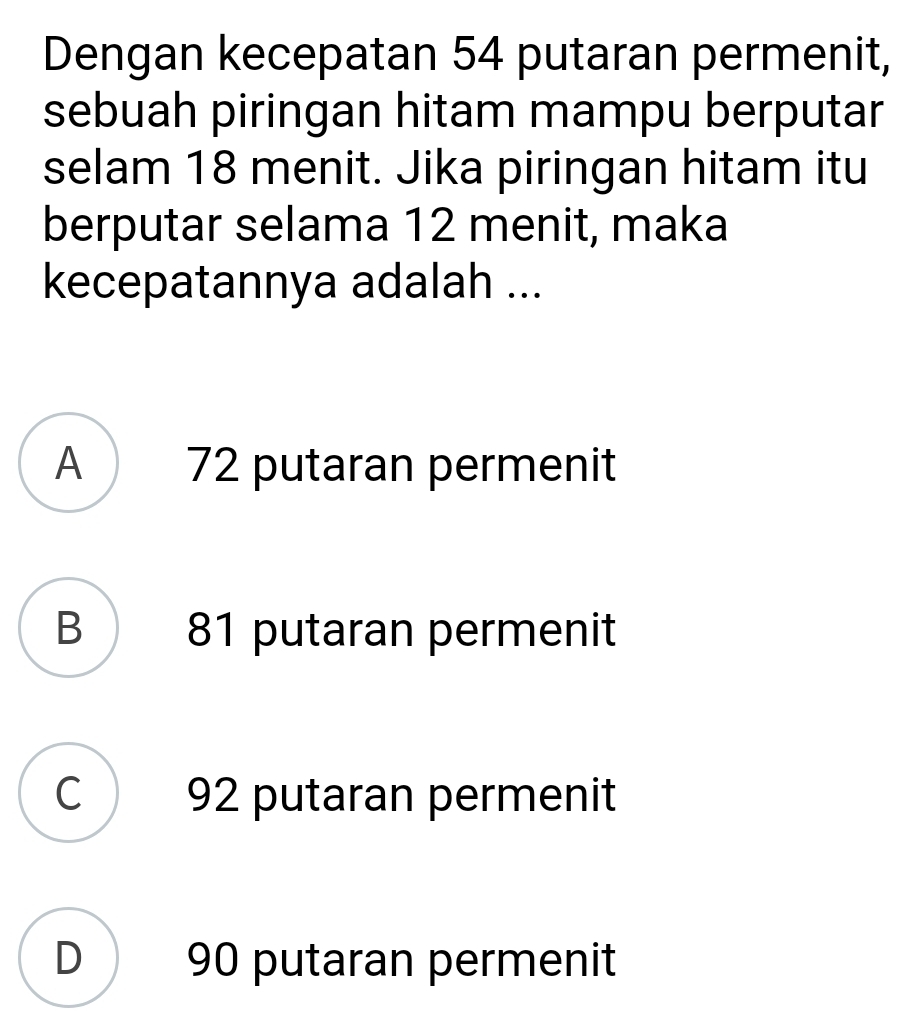 Dengan kecepatan 54 putaran permenit,
sebuah piringan hitam mampu berputar
selam 18 menit. Jika piringan hitam itu
berputar selama 12 menit, maka
kecepatannya adalah ...
A 72 putaran permenit
B 81 putaran permenit
C 92 putaran permenit
D 90 putaran permenit