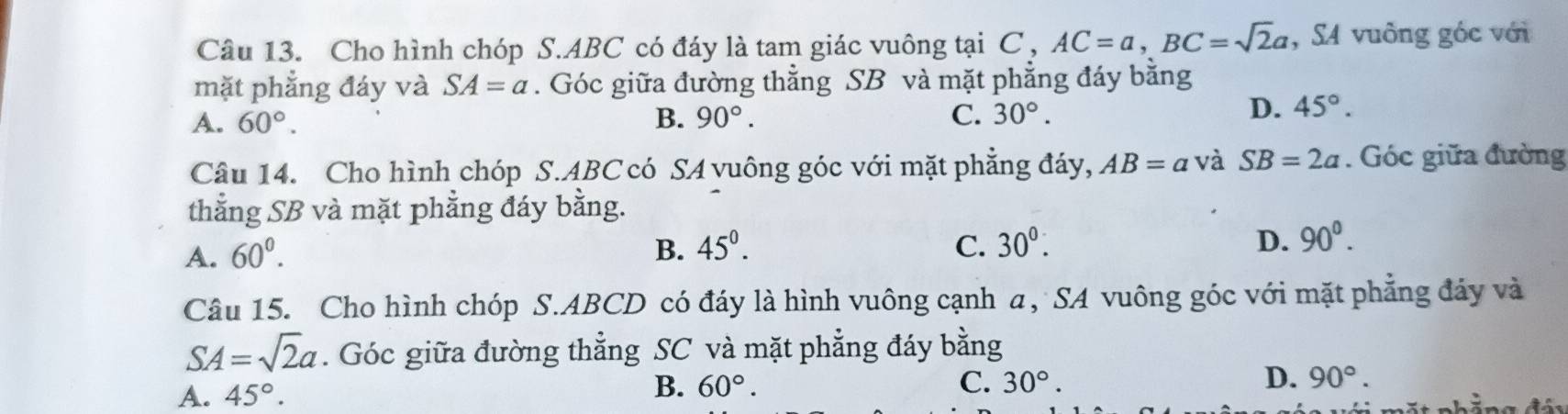 Cho hình chóp S. ABC có đáy là tam giác vuông tại C , AC=a, BC=sqrt(2)a , SA vuông góc với
mặt phẳng đáy và SA=a. Góc giữa đường thẳng SB và mặt phẳng đáy bằng
A. 60°. B. 90°. C. 30°.
D. 45°. 
Câu 14. Cho hình chóp S. ABC có SA vuông góc với mặt phẳng đáy, AB=a và SB=2a. Góc giữa đường
thẳng SB và mặt phẳng đáy bằng.
A. 60^0. B. 45^0. C. 30°. D. 90^0. 
Câu 15. Cho hình chóp S. ABCD có đáy là hình vuông cạnh α, SA vuông góc với mặt phẳng đảy và
SA=sqrt(2)a. Góc giữa đường thẳng SC và mặt phẳng đáy bằng
B.
A. 45°. 60°. C. 30°. D. 90°.