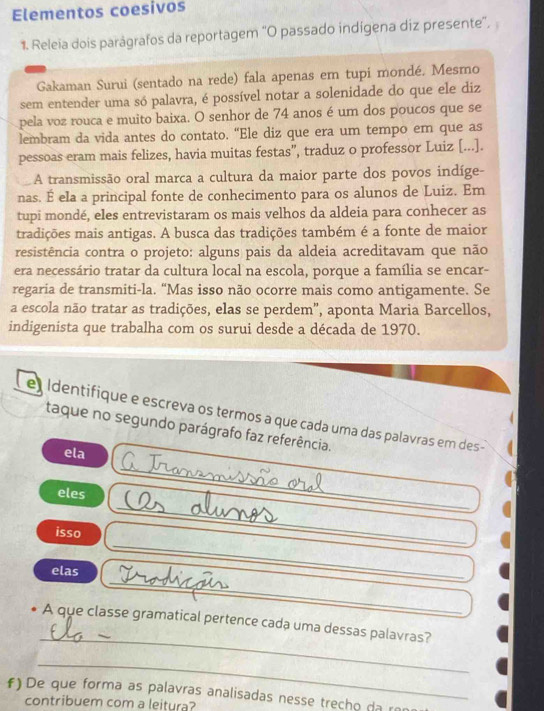 Elementos coesivos
1. Releia dois parágrafos da reportagem “O passado indígena diz presente", 
Gakaman Surui (sentado na rede) fala apenas em tupi mondé. Mesmo
sem entender uma só palavra, é possível notar a solenidade do que ele diz
pela voz rouca e muito baixa. O senhor de 74 anos é um dos poucos que se
lembram da vida antes do contato. “Ele diz que era um tempo em que as
pessoas eram mais felizes, havia muitas festas”, traduz o professor Luiz [...].
A transmissão oral marca a cultura da maior parte dos povos indíge-
nas. É ela a principal fonte de conhecimento para os alunos de Luiz. Em
tupi mondé, eles entrevistaram os mais velhos da aldeia para conhecer as
tradições mais antigas. A busca das tradições também é a fonte de maior
resistência contra o projeto: alguns pais da aldeia acreditavam que não
era necessário tratar da cultura local na escola, porque a família se encar-
regaria de transmiti-la. “Mas isso não ocorre mais como antigamente. Se
a escola não tratar as tradições, elas se perdem", aponta Maria Barcellos,
indigenista que trabalha com os surui desde a década de 1970.
eIdentifique e escreva os termos a que cada uma das palavras em des -
taque no segundo parágrafo faz referência.
ela
_
eles
_
_
isso
_
elas
_
_
_
A que classe gramatical pertence cada uma dessas palavras?
_
f) De que forma as palavras analisadas nesse trecho da ro
contribuem com a leitura?