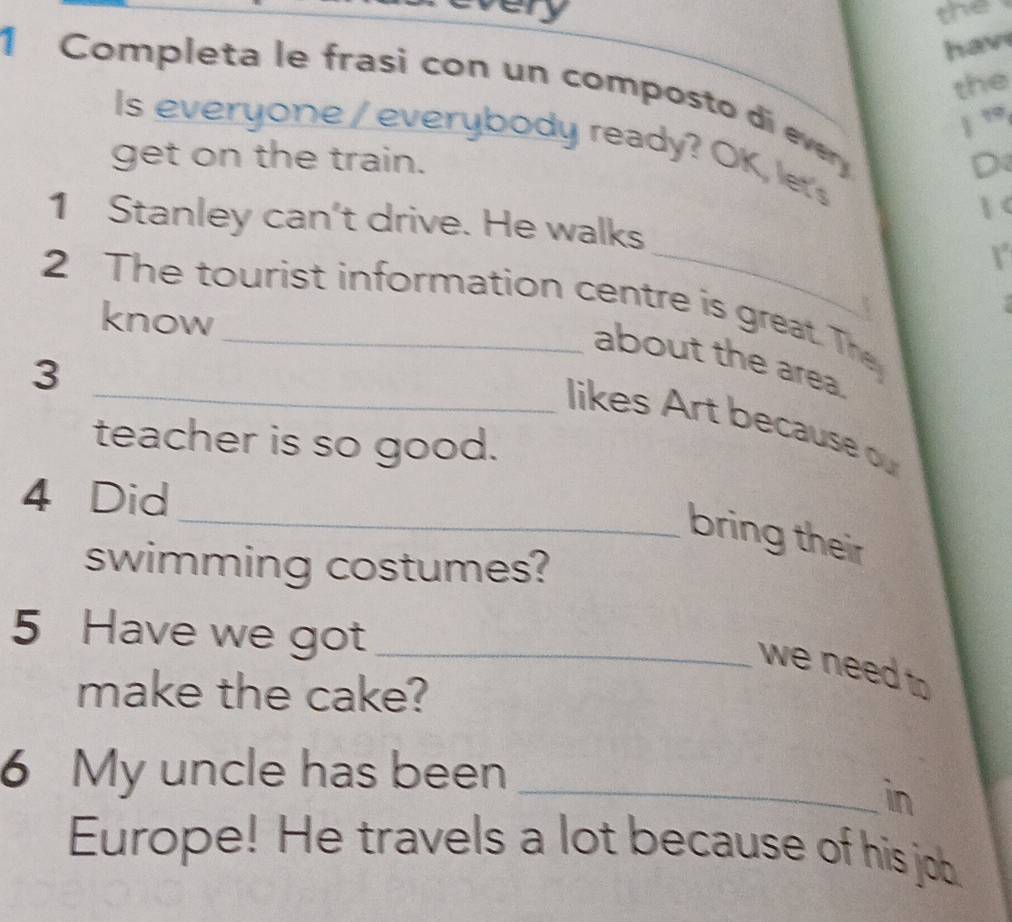 the 
hav 
the 
1 Completa le frasi con un composto di every 
| ” 
Is everyone /everybody ready? OK, let's 
get on the train. D 
 < 
_ 
1 Stanley can't drive. He walks 
2 The tourist information centre is great. The 
know 
about the area. 
3 
_likes Art because ou 
teacher is so good. 
4 Did 
_bring their 
swimming costumes? 
5 Have we got_ 
we need to 
make the cake? 
6 My uncle has been_ 
in 
Europe! He travels a lot because of his job.