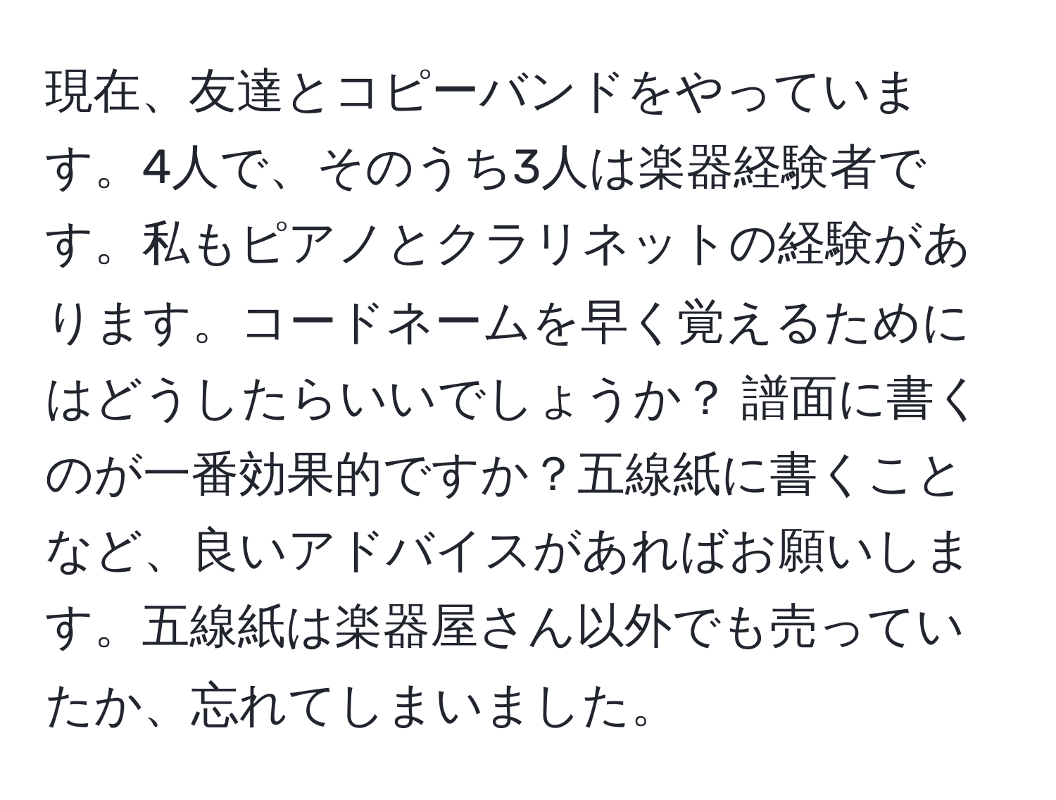 現在、友達とコピーバンドをやっています。4人で、そのうち3人は楽器経験者です。私もピアノとクラリネットの経験があります。コードネームを早く覚えるためにはどうしたらいいでしょうか？ 譜面に書くのが一番効果的ですか？五線紙に書くことなど、良いアドバイスがあればお願いします。五線紙は楽器屋さん以外でも売っていたか、忘れてしまいました。