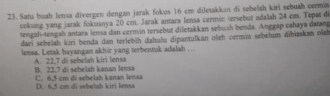 Satu buah lensa divergen dengan jarak fokus 16 cm diletakkan di sebelah kiri sebuah cermin
cekung yang jarak fokusnya 20 cm. Jarak antara lensa cermin tersebut adalah 24 cm. Tepat di
tengah-tengah antara lensa dan cermin tersebut diletakkan sebuah benda. Anggap cahaya datang
dari sebelah kiri benđa dan terlebih dahulu dipantulkan oleh cermin sebelum dibiaskan oleh
lensa. Letak bayangan akhir yang terbentuk adalah …
A. 22,7 di sebelah kiri lensa
B. 22,7 di sebelah kanan lensa
C. 6,5 cm di sebelah kanan lensa
D. 6,5 cm di sebelah kiri lensa